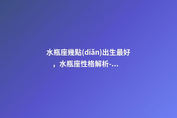 水瓶座幾點(diǎn)出生最好，水瓶座性格解析-按出生日期詳解